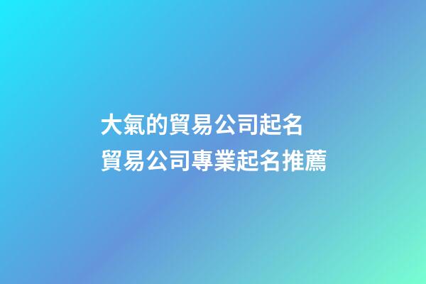 大氣的貿易公司起名 貿易公司專業起名推薦-第1張-公司起名-玄機派